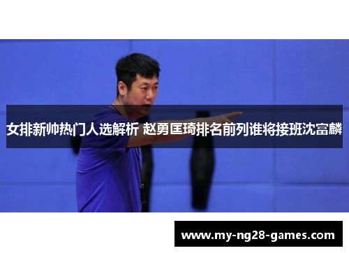 女排新帅热门人选解析 赵勇匡琦排名前列谁将接班沈富麟