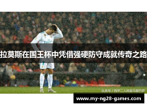 拉莫斯在国王杯中凭借强硬防守成就传奇之路