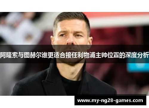 阿隆索与图赫尔谁更适合接任利物浦主帅位置的深度分析