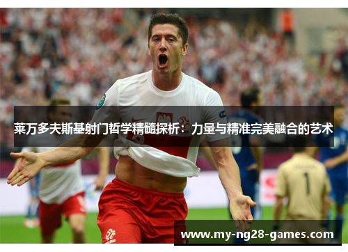 莱万多夫斯基射门哲学精髓探析：力量与精准完美融合的艺术